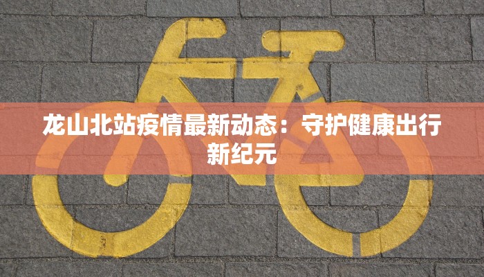 龙山北站疫情最新动态：守护健康出行新纪元