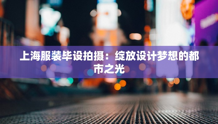 上海服装毕设拍摄:绽放设计梦想的都市之光 上海服装毕设拍摄:绽放设计梦想的都市之光