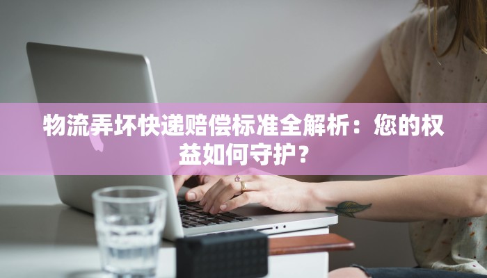 物流弄坏快递赔偿标准全解析：您的权益如何守护？