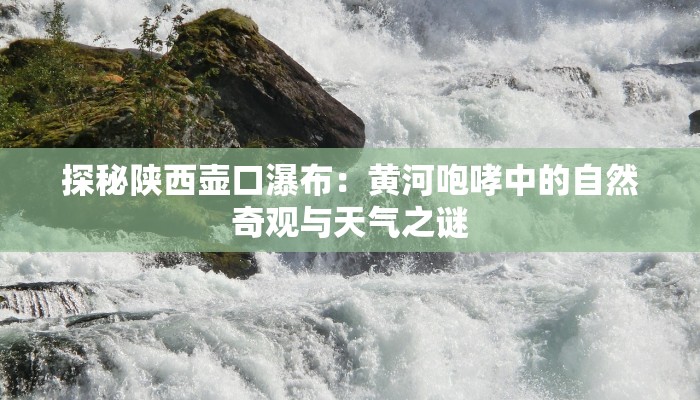 探秘陕西壶口瀑布:黄河咆哮中的自然奇观与天气之谜 探秘陕西壶口瀑布:黄河咆哮中的自然奇观与天气之谜