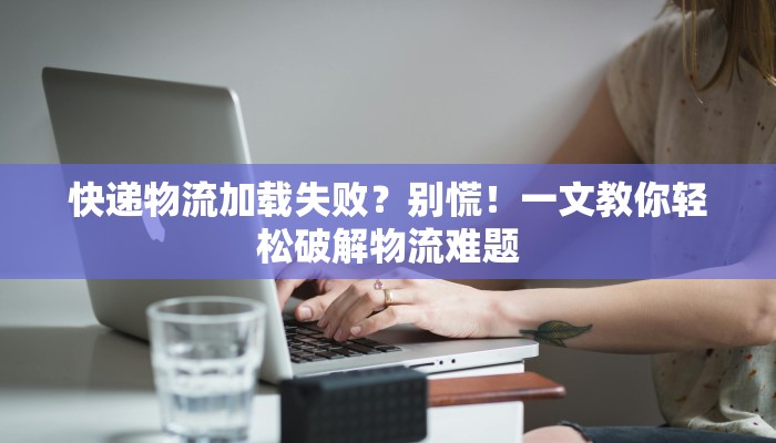 快递物流加载失败？别慌！一文教你轻松破解物流难题