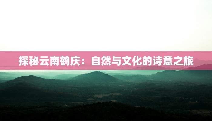 探秘云南鹤庆:自然与文化的诗意之旅 探秘云南鹤庆:自然与文化的诗意之旅