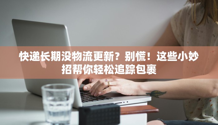 快递长期没物流更新?别慌!这些小妙招帮你轻松追踪包裹 快递长期没物流更新?别慌!这些小妙招帮你轻松追踪包裹