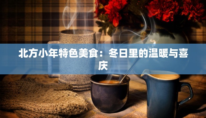 北方小年特色美食:冬日里的温暖与喜庆 北方小年特色美食:冬日里的温暖与喜庆