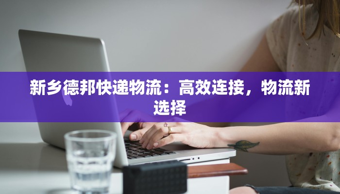 新乡德邦快递物流:高效连接,物流新选择 新乡德邦快递物流:高效连接,物流新选择