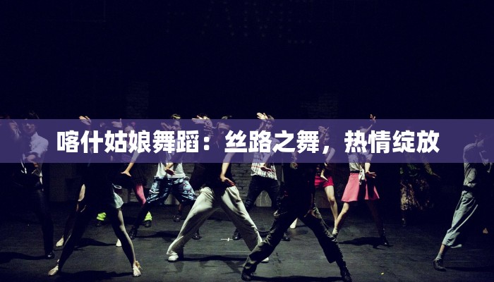 喀什姑娘舞蹈:丝路之舞,热情绽放 喀什姑娘舞蹈:丝路之舞,热情绽放