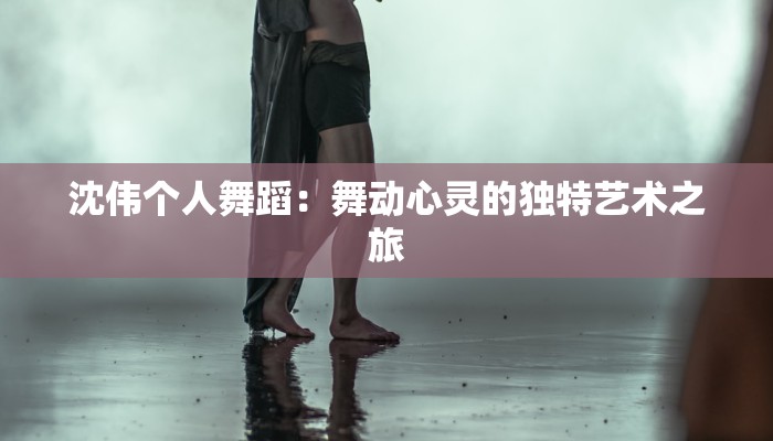沈伟个人舞蹈：舞动心灵的独特艺术之旅