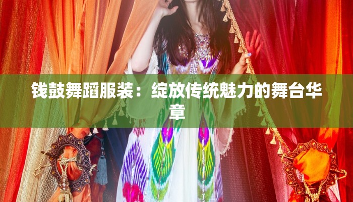 钱鼓舞蹈服装:绽放传统魅力的舞台华章 钱鼓舞蹈服装:绽放传统魅力的舞台华章