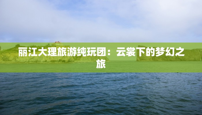 丽江大理旅游纯玩团:云裳下的梦幻之旅 丽江大理旅游纯玩团:云裳下的梦幻之旅
