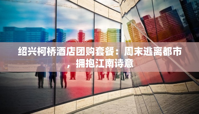 绍兴柯桥酒店团购套餐：周末逃离都市，拥抱江南诗意