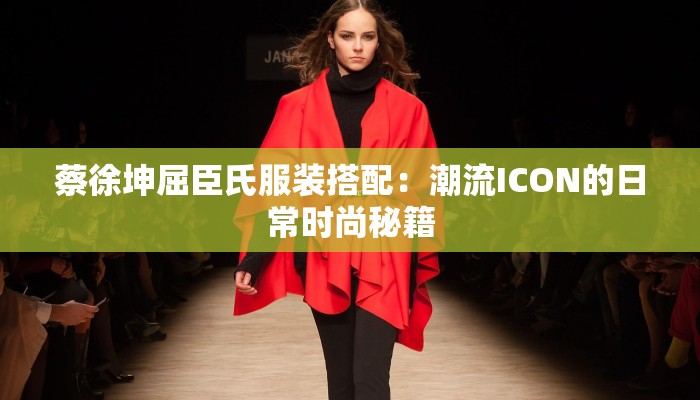 蔡徐坤屈臣氏服装搭配：潮流ICON的日常时尚秘籍