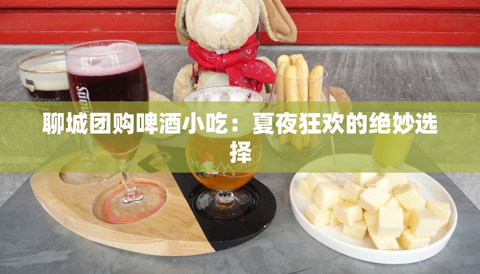 聊城团购啤酒小吃:夏夜狂欢的绝妙选择 聊城团购啤酒小吃:夏夜狂欢的绝妙选择