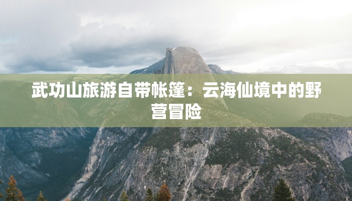 武功山旅游自带帐篷:云海仙境中的野营冒险 武功山旅游自带帐篷:云海仙境中的野营冒险